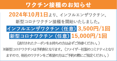 2024年10月1日より、インフルエンザワクチン、新型コロナワクチン接種を開始いたしました。インフルエンザワクチン（任意）3,500円/1回 新型コロナワクチン（任意）15,000円/1回 ファイザー社製のコミナティ